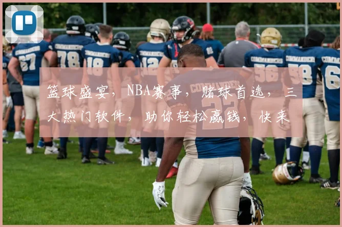 篮球盛宴，NBA赛事，赌球首选，三大热门软件，助你轻松赢钱，快来看看吧