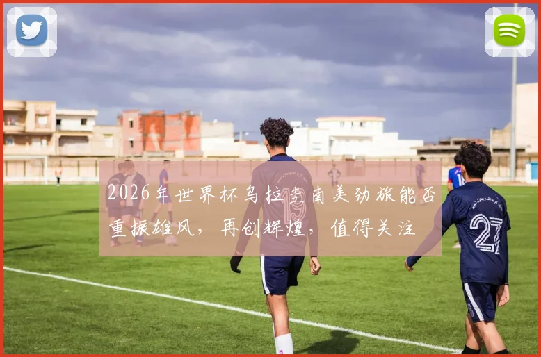 2026年世界杯乌拉圭南美劲旅能否重振雄风，再创辉煌，值得关注