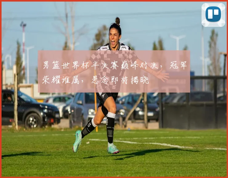 男篮世界杯半决赛巅峰对决，冠军荣耀谁属，悬念即将揭晓